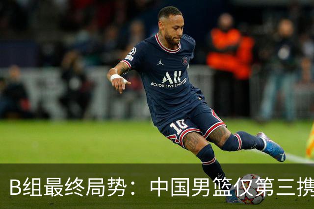 B组最终局势：中国男篮仅第三携日韩晋级 中国台北男篮垫底出局